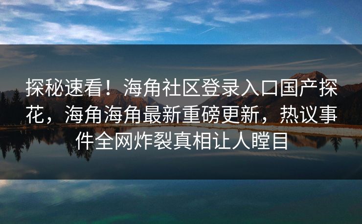 探秘速看！海角社区登录入口国产探花，海角海角最新重磅更新，热议事件全网炸裂真相让人瞠目