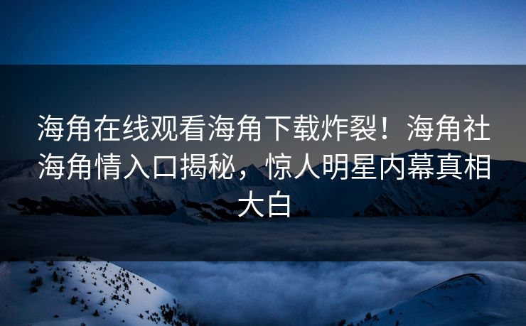 海角在线观看海角下载炸裂！海角社海角情入口揭秘，惊人明星内幕真相大白