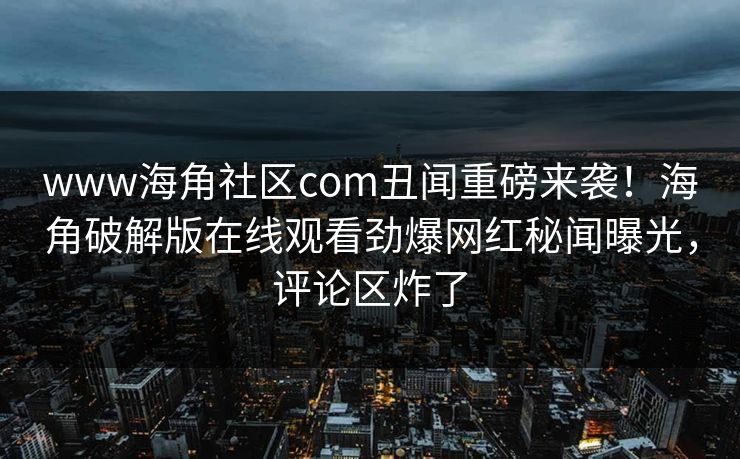 www海角社区com丑闻重磅来袭！海角破解版在线观看劲爆网红秘闻曝光，评论区炸了