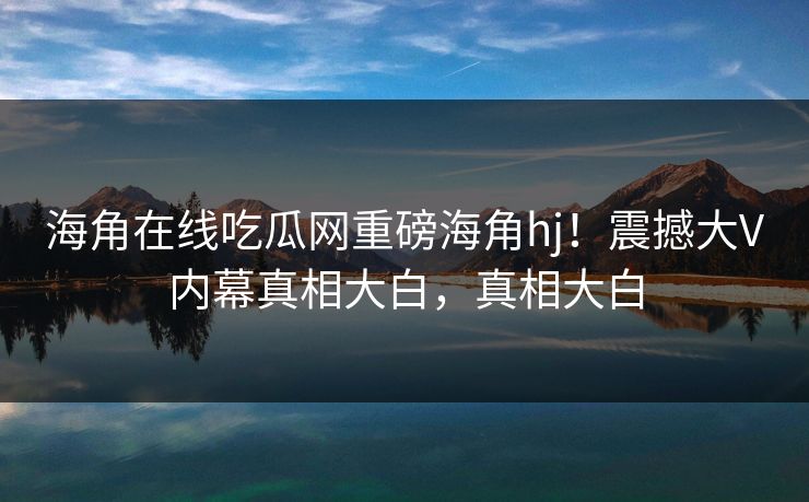 海角在线吃瓜网重磅海角hj！震撼大V内幕真相大白，真相大白