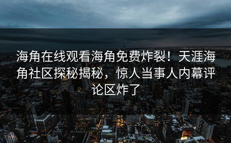 海角在线观看海角免费炸裂！天涯海角社区探秘揭秘，惊人当事人内幕评论区炸了