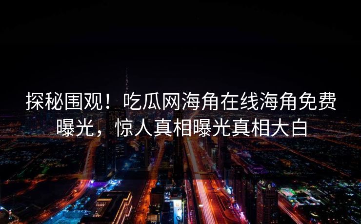 探秘围观！吃瓜网海角在线海角免费曝光，惊人真相曝光真相大白