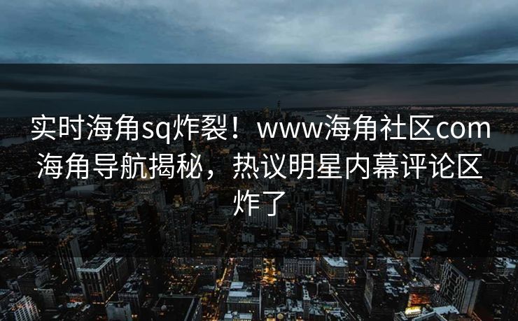 实时海角sq炸裂！www海角社区com海角导航揭秘，热议明星内幕评论区炸了
