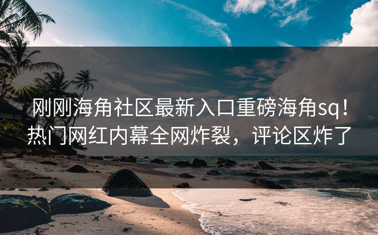 刚刚海角社区最新入口重磅海角sq！热门网红内幕全网炸裂，评论区炸了