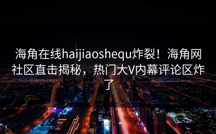 海角在线haijiaoshequ炸裂！海角网社区直击揭秘，热门大V内幕评论区炸了