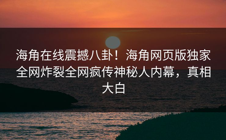 海角在线震撼八卦！海角网页版独家全网炸裂全网疯传神秘人内幕，真相大白
