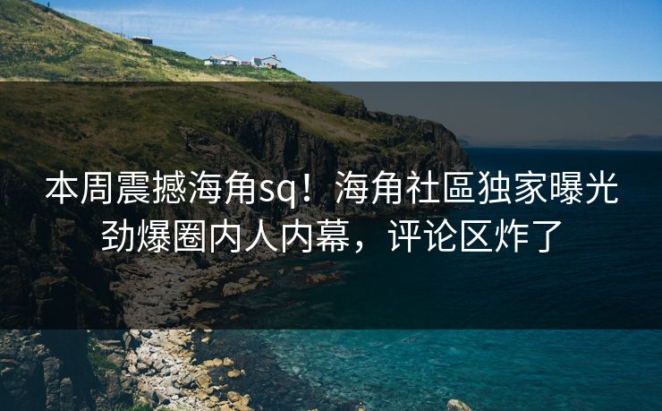 本周震撼海角sq！海角社區独家曝光劲爆圈内人内幕，评论区炸了