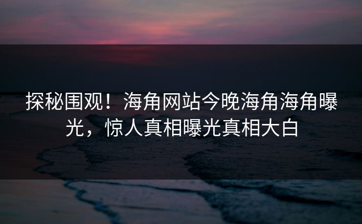 探秘围观！海角网站今晚海角海角曝光，惊人真相曝光真相大白