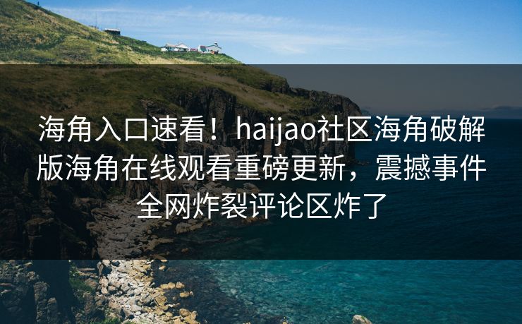 海角入口速看！haijao社区海角破解版海角在线观看重磅更新，震撼事件全网炸裂评论区炸了