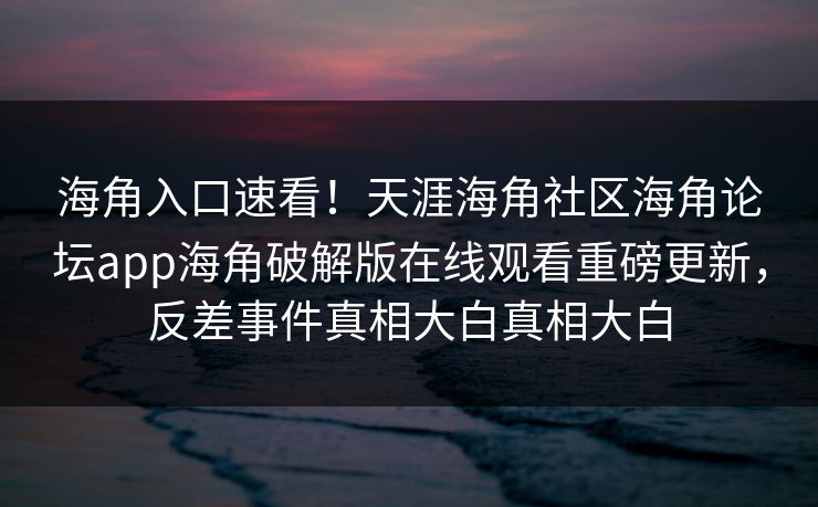 海角入口速看！天涯海角社区海角论坛app海角破解版在线观看重磅更新，反差事件真相大白真相大白