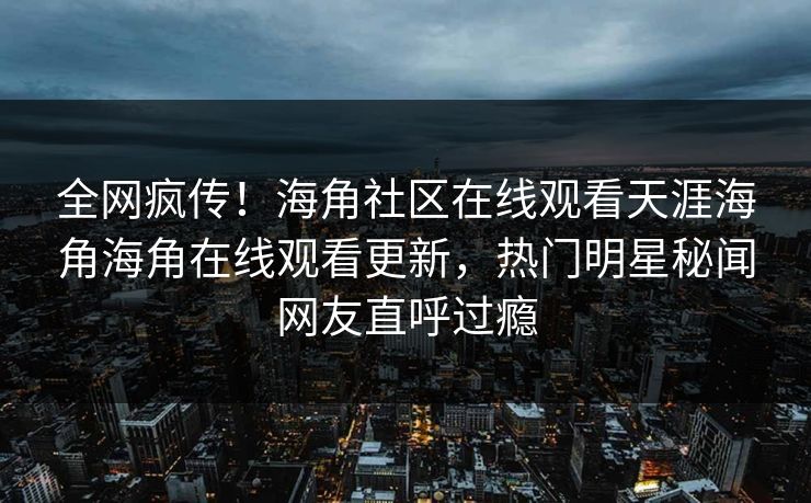 全网疯传！海角社区在线观看天涯海角海角在线观看更新，热门明星秘闻网友直呼过瘾
