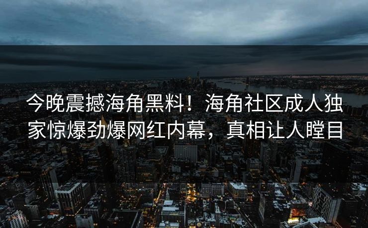 今晚震撼海角黑料！海角社区成人独家惊爆劲爆网红内幕，真相让人瞠目