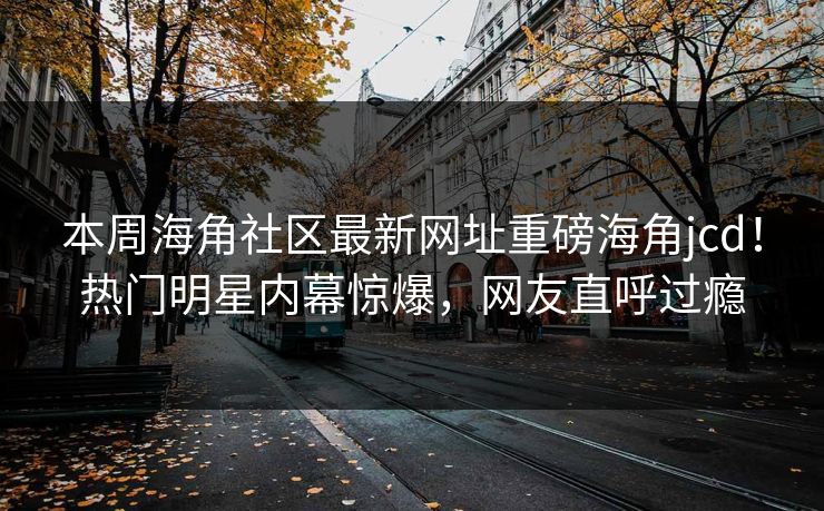 本周海角社区最新网址重磅海角jcd！热门明星内幕惊爆，网友直呼过瘾
