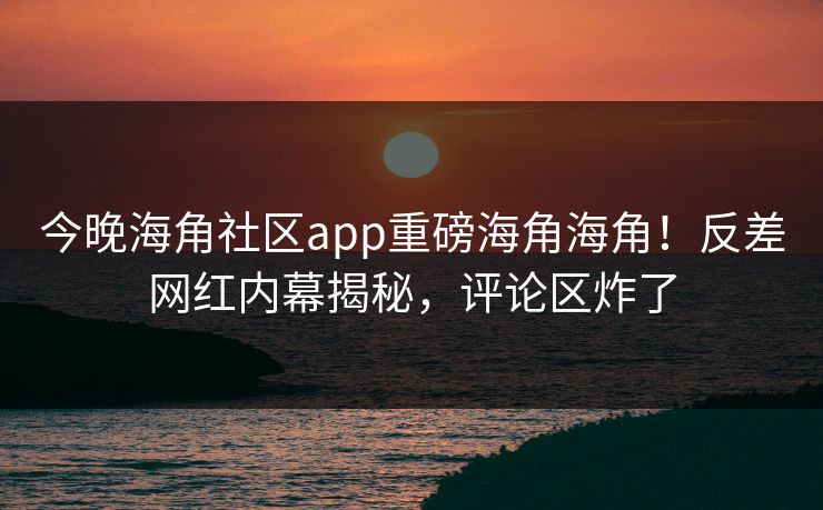 今晚海角社区app重磅海角海角！反差网红内幕揭秘，评论区炸了