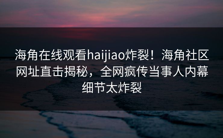 海角在线观看haijiao炸裂！海角社区网址直击揭秘，全网疯传当事人内幕细节太炸裂