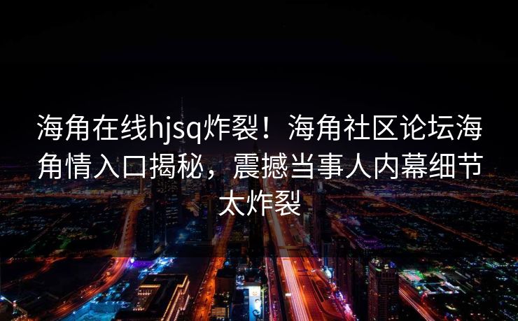 海角在线hjsq炸裂！海角社区论坛海角情入口揭秘，震撼当事人内幕细节太炸裂
