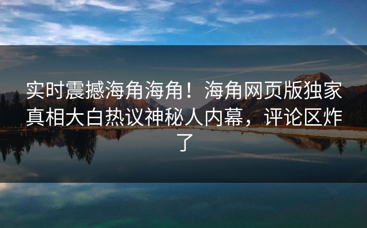 实时震撼海角海角！海角网页版独家真相大白热议神秘人内幕，评论区炸了