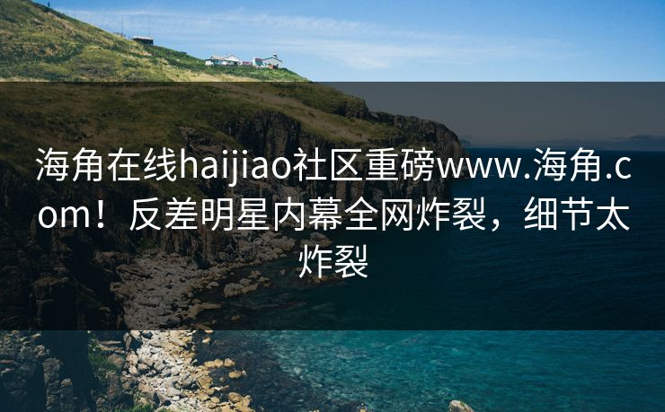 海角在线haijiao社区重磅www.海角.com！反差明星内幕全网炸裂，细节太炸裂