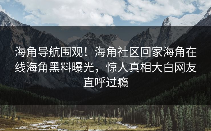 海角导航围观！海角社区回家海角在线海角黑料曝光，惊人真相大白网友直呼过瘾