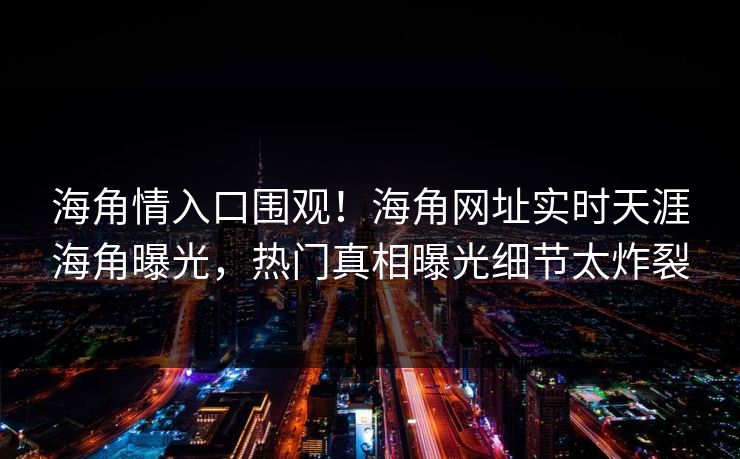海角情入口围观！海角网址实时天涯海角曝光，热门真相曝光细节太炸裂