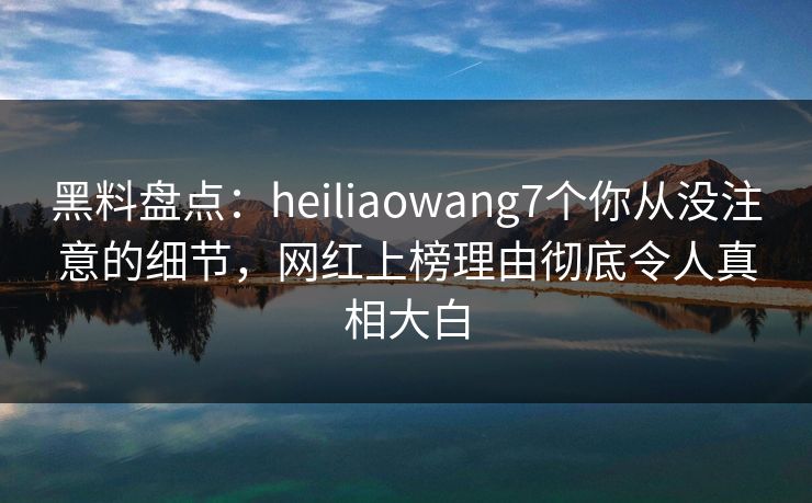 黑料盘点：heiliaowang7个你从没注意的细节，网红上榜理由彻底令人真相大白