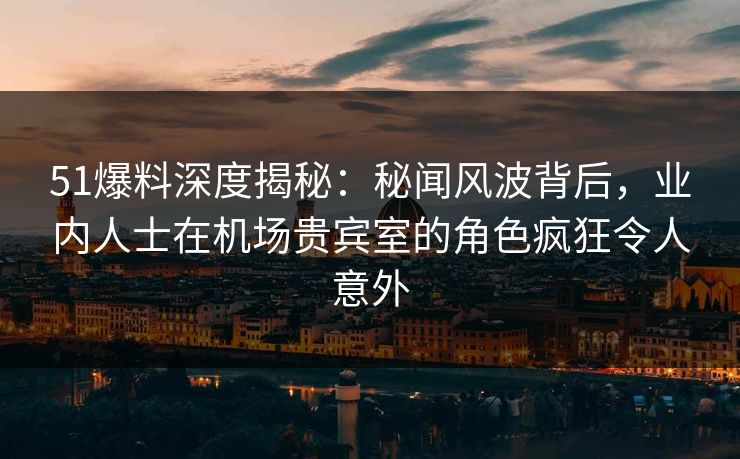 51爆料深度揭秘：秘闻风波背后，业内人士在机场贵宾室的角色疯狂令人意外