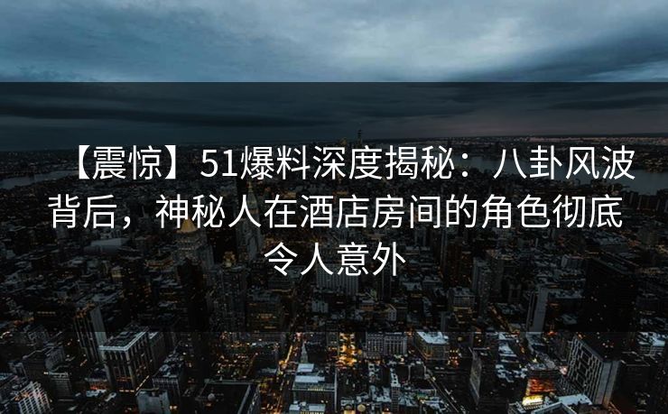 【震惊】51爆料深度揭秘：八卦风波背后，神秘人在酒店房间的角色彻底令人意外