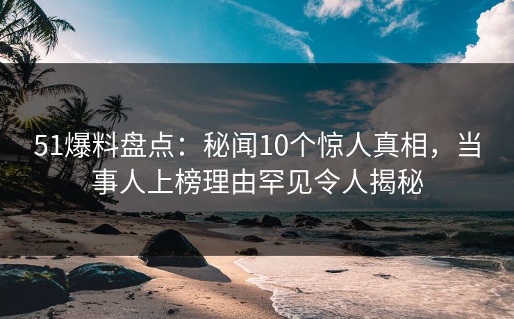 51爆料盘点：秘闻10个惊人真相，当事人上榜理由罕见令人揭秘