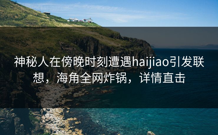 神秘人在傍晚时刻遭遇haijiao引发联想，海角全网炸锅，详情直击
