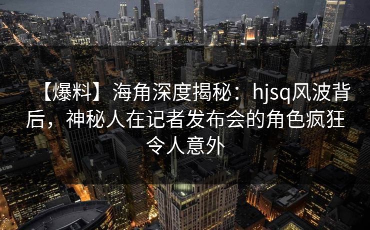 【爆料】海角深度揭秘：hjsq风波背后，神秘人在记者发布会的角色疯狂令人意外