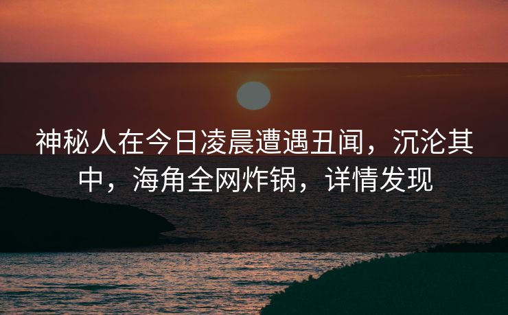 神秘人在今日凌晨遭遇丑闻，沉沦其中，海角全网炸锅，详情发现