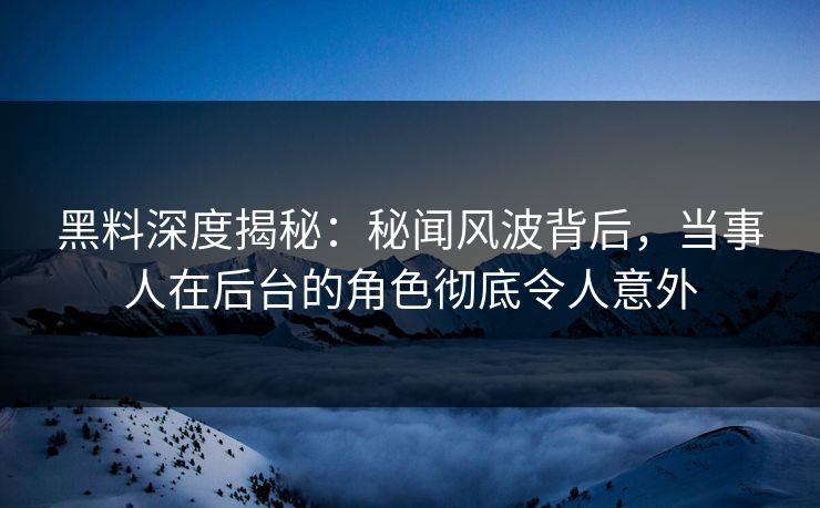 黑料深度揭秘：秘闻风波背后，当事人在后台的角色彻底令人意外