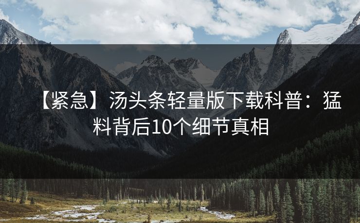 【紧急】汤头条轻量版下载科普：猛料背后10个细节真相