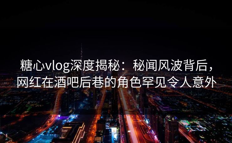 糖心vlog深度揭秘：秘闻风波背后，网红在酒吧后巷的角色罕见令人意外