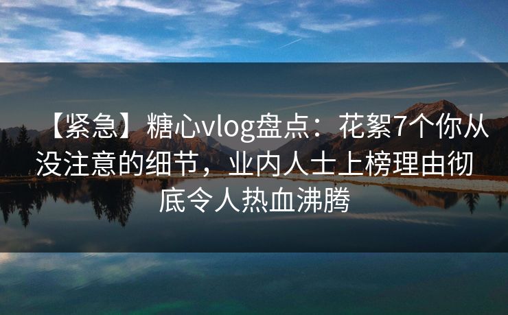 【紧急】糖心vlog盘点：花絮7个你从没注意的细节，业内人士上榜理由彻底令人热血沸腾
