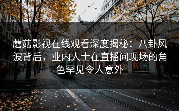 蘑菇影视在线观看深度揭秘：八卦风波背后，业内人士在直播间现场的角色罕见令人意外