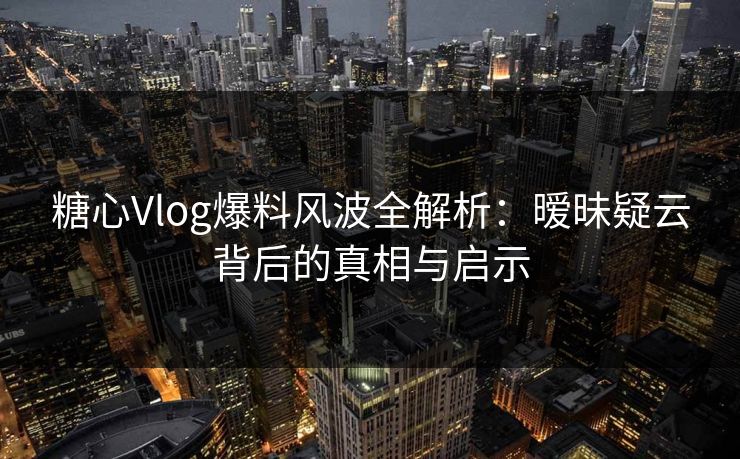 糖心Vlog爆料风波全解析：暧昧疑云背后的真相与启示