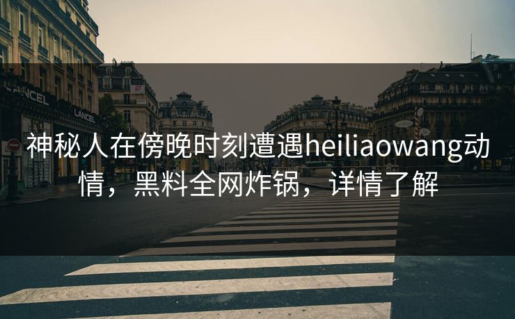 神秘人在傍晚时刻遭遇heiliaowang动情，黑料全网炸锅，详情了解