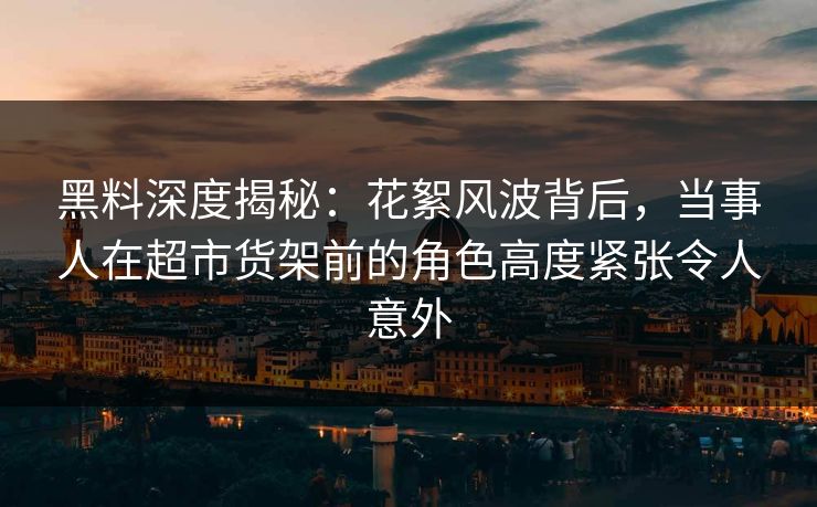 黑料深度揭秘：花絮风波背后，当事人在超市货架前的角色高度紧张令人意外