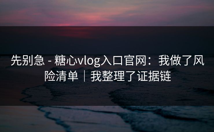 先别急 - 糖心vlog入口官网：我做了风险清单｜我整理了证据链