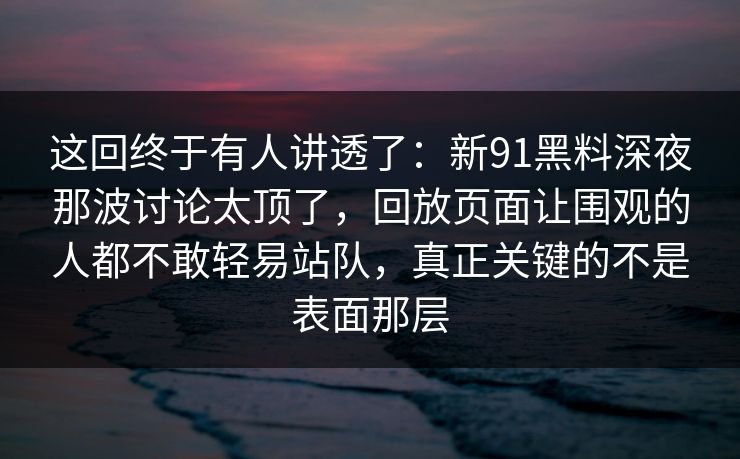 这回终于有人讲透了：新91黑料深夜那波讨论太顶了，回放页面让围观的人都不敢轻易站队，真正关键的不是表面那层
