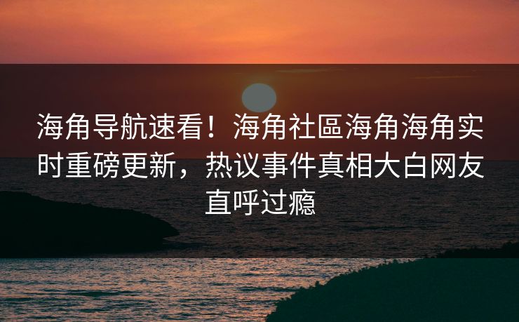 海角导航速看！海角社區海角海角实时重磅更新，热议事件真相大白网友直呼过瘾
