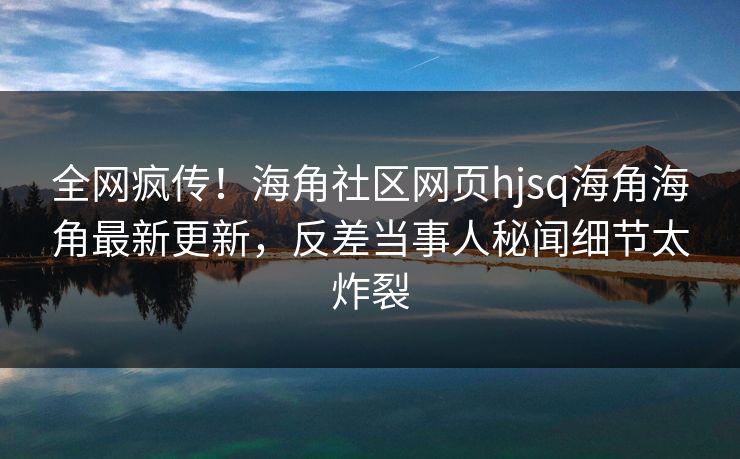 全网疯传！海角社区网页hjsq海角海角最新更新，反差当事人秘闻细节太炸裂