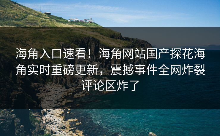 海角入口速看！海角网站国产探花海角实时重磅更新，震撼事件全网炸裂评论区炸了