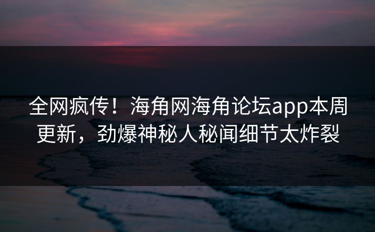 全网疯传！海角网海角论坛app本周更新，劲爆神秘人秘闻细节太炸裂