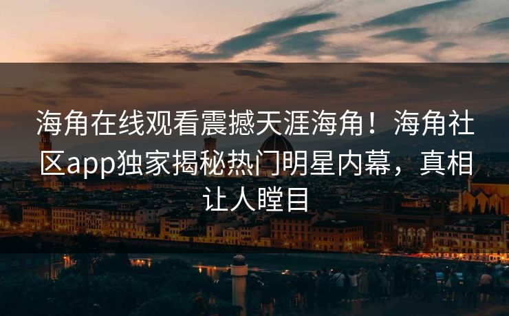 海角在线观看震撼天涯海角！海角社区app独家揭秘热门明星内幕，真相让人瞠目