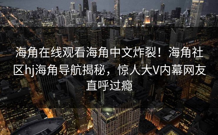 海角在线观看海角中文炸裂！海角社区hj海角导航揭秘，惊人大V内幕网友直呼过瘾