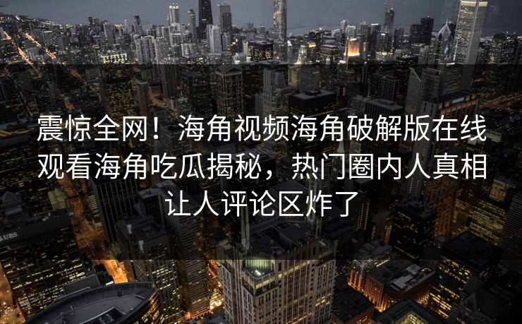 震惊全网！海角视频海角破解版在线观看海角吃瓜揭秘，热门圈内人真相让人评论区炸了