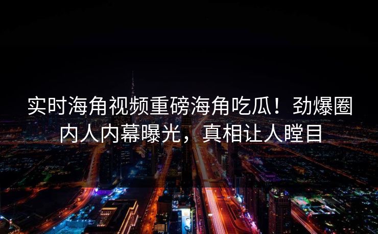 实时海角视频重磅海角吃瓜！劲爆圈内人内幕曝光，真相让人瞠目