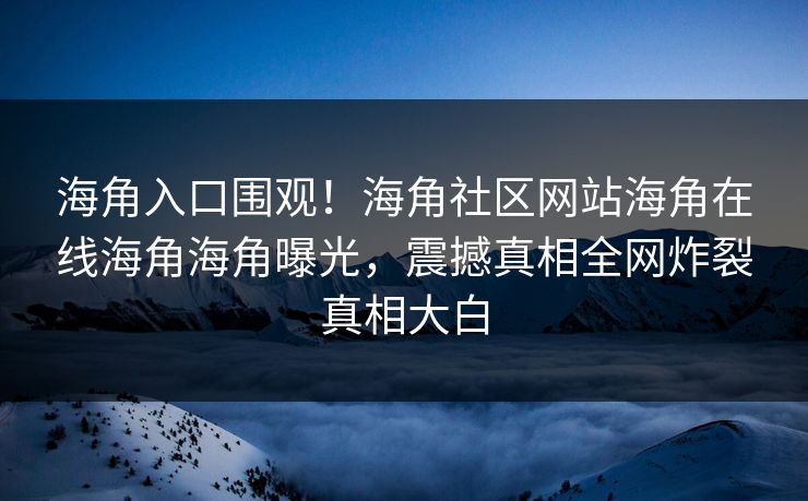 海角入口围观！海角社区网站海角在线海角海角曝光，震撼真相全网炸裂真相大白